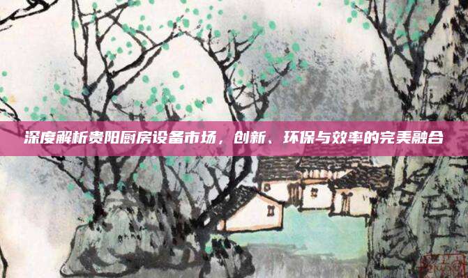 深度解析贵阳厨房设备市场，创新、环保与效率的完美融合