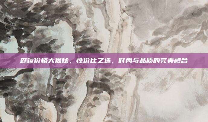 森镜价格大揭秘，性价比之选，时尚与品质的完美融合