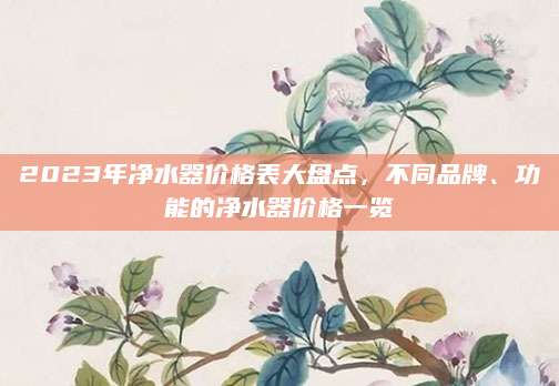 2023年净水器价格表大盘点，不同品牌、功能的净水器价格一览