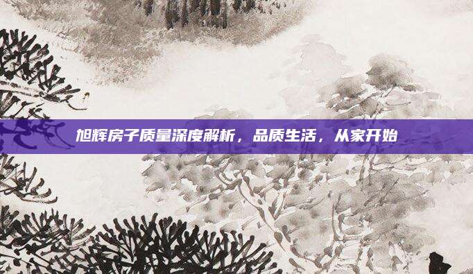 旭辉房子质量深度解析，品质生活，从家开始