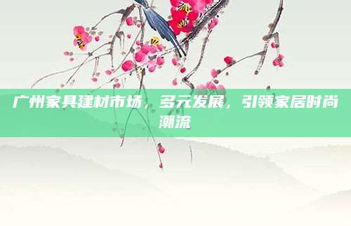 广州家具建材市场，多元发展，引领家居时尚潮流