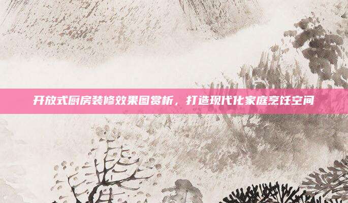 开放式厨房装修效果图赏析，打造现代化家庭烹饪空间