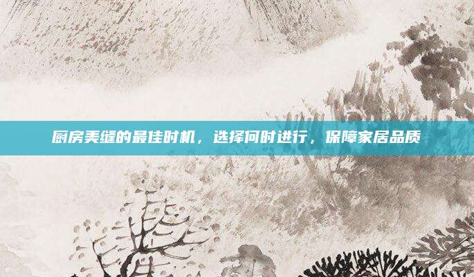 厨房美缝的最佳时机，选择何时进行，保障家居品质