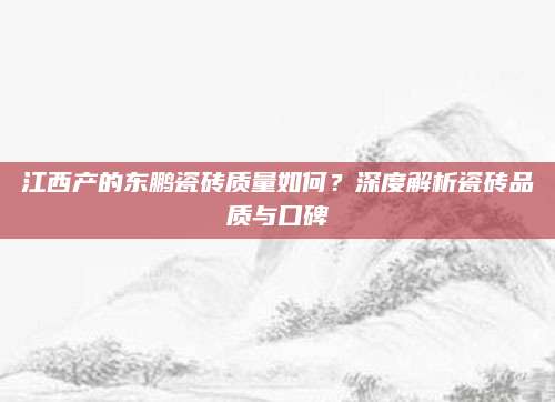江西产的东鹏瓷砖质量如何？深度解析瓷砖品质与口碑