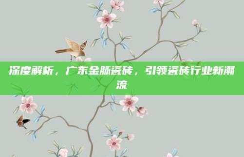 深度解析，广东金脉瓷砖，引领瓷砖行业新潮流