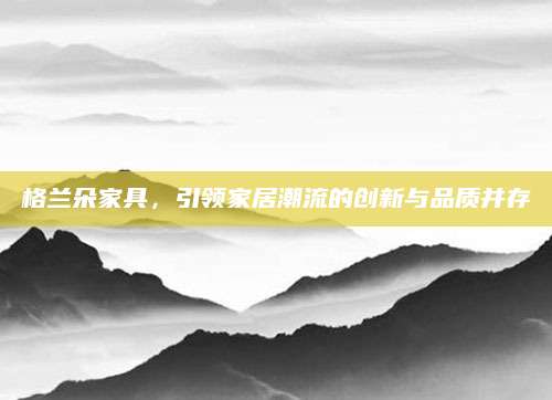 格兰朵家具，引领家居潮流的创新与品质并存