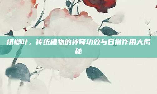 槟榔叶，传统植物的神奇功效与日常作用大揭秘