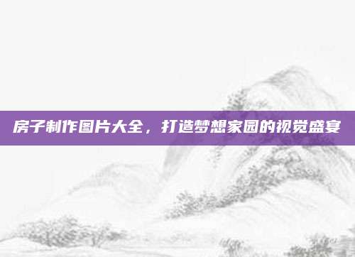 房子制作图片大全，打造梦想家园的视觉盛宴