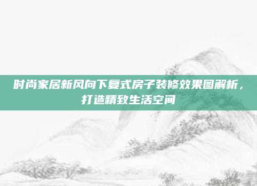 时尚家居新风向下复式房子装修效果图解析，打造精致生活空间