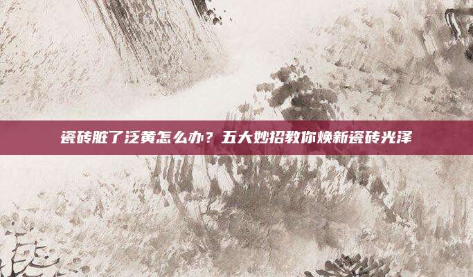 瓷砖脏了泛黄怎么办？五大妙招教你焕新瓷砖光泽