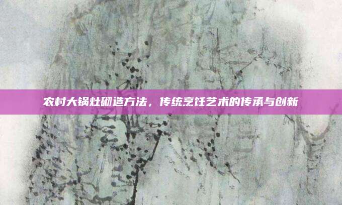 农村大锅灶砌造方法，传统烹饪艺术的传承与创新