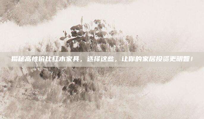 揭秘高性价比红木家具，选择这些，让你的家居投资更明智！