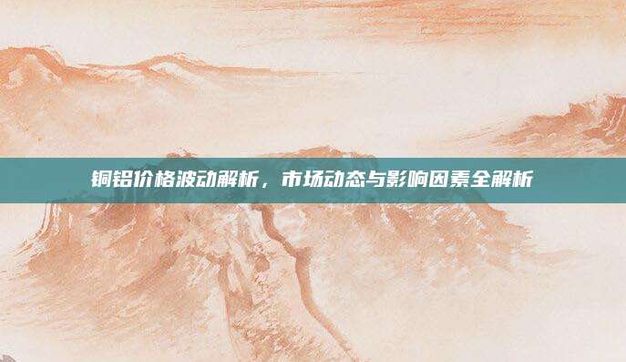 铜铝价格波动解析，市场动态与影响因素全解析