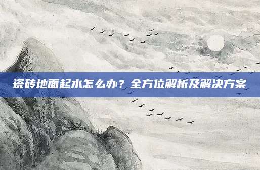 瓷砖地面起水怎么办？全方位解析及解决方案