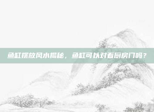 鱼缸摆放风水揭秘，鱼缸可以对着厨房门吗？