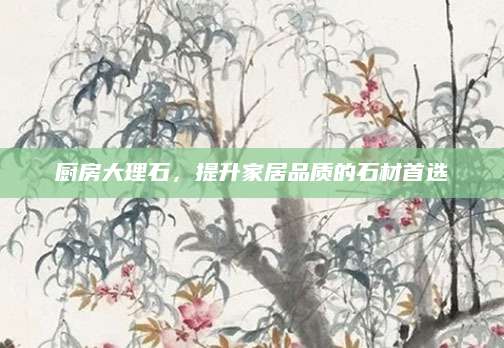 厨房大理石，提升家居品质的石材首选