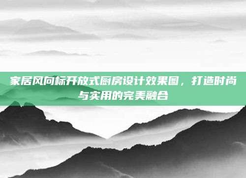 家居风向标开放式厨房设计效果图，打造时尚与实用的完美融合