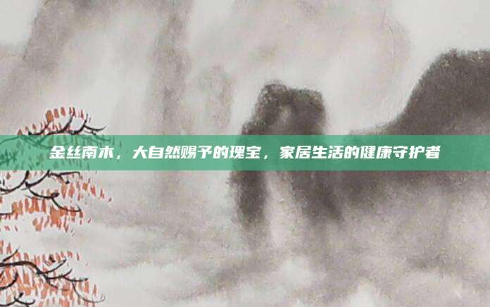 金丝南木，大自然赐予的瑰宝，家居生活的健康守护者