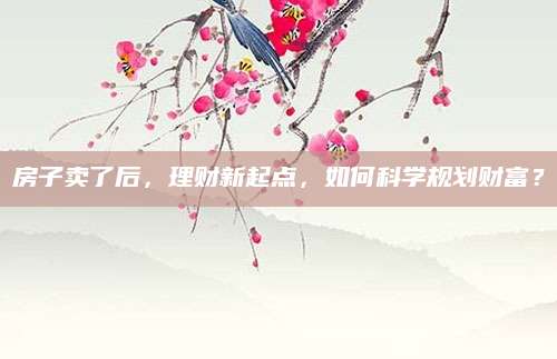 房子卖了后，理财新起点，如何科学规划财富？