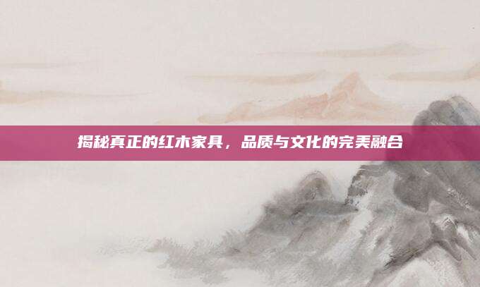 揭秘真正的红木家具，品质与文化的完美融合