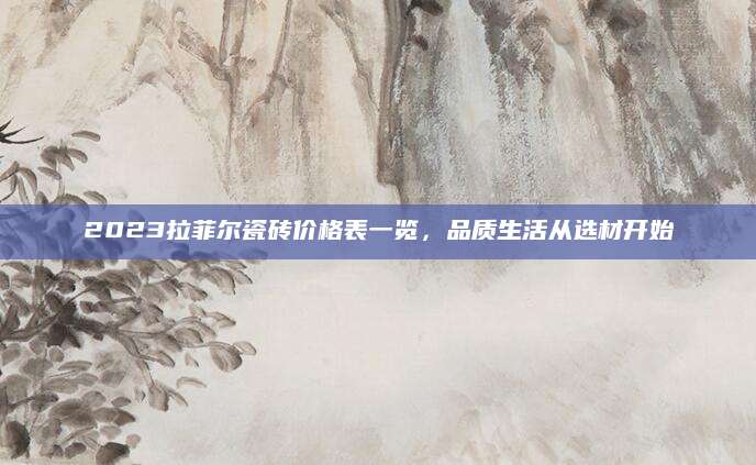 2023拉菲尔瓷砖价格表一览，品质生活从选材开始