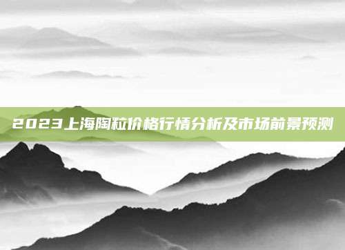 2023上海陶粒价格行情分析及市场前景预测