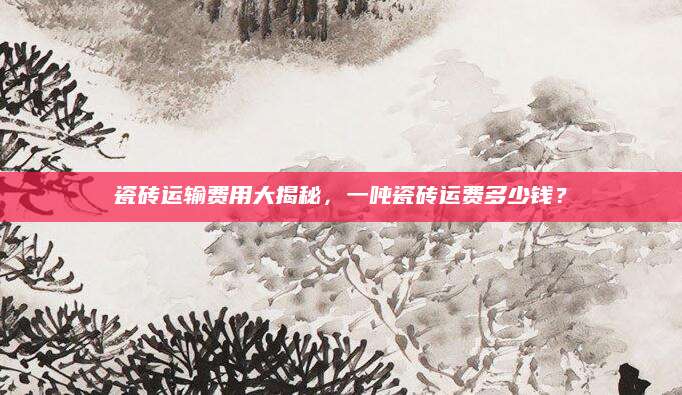 瓷砖运输费用大揭秘，一吨瓷砖运费多少钱？