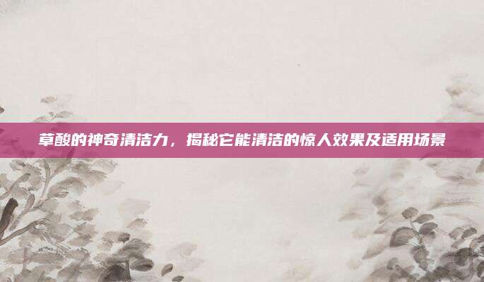 草酸的神奇清洁力，揭秘它能清洁的惊人效果及适用场景