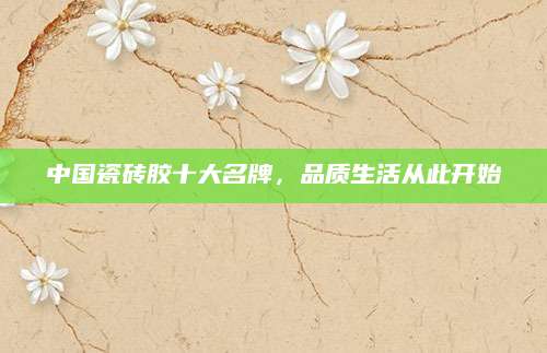 中国瓷砖胶十大名牌，品质生活从此开始