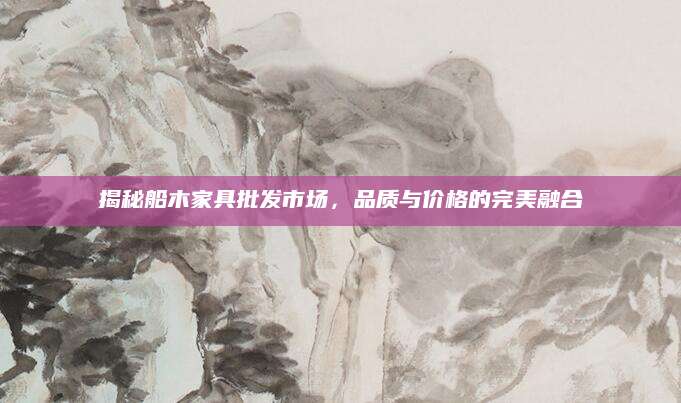 揭秘船木家具批发市场，品质与价格的完美融合