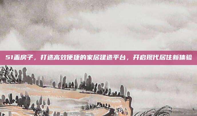 51盖房子，打造高效便捷的家居建造平台，开启现代居住新体验
