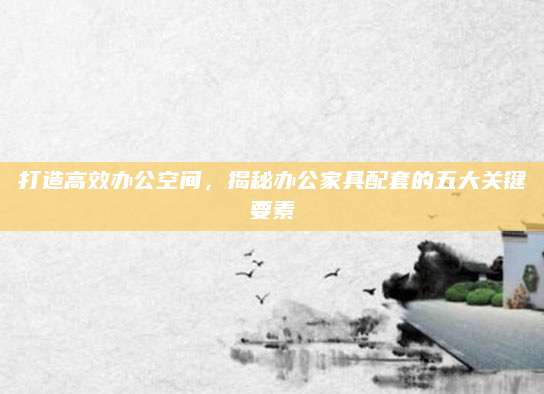 打造高效办公空间，揭秘办公家具配套的五大关键要素