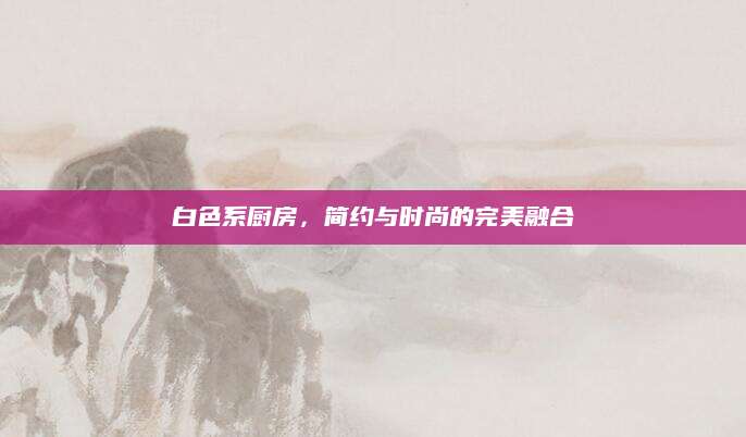 白色系厨房，简约与时尚的完美融合