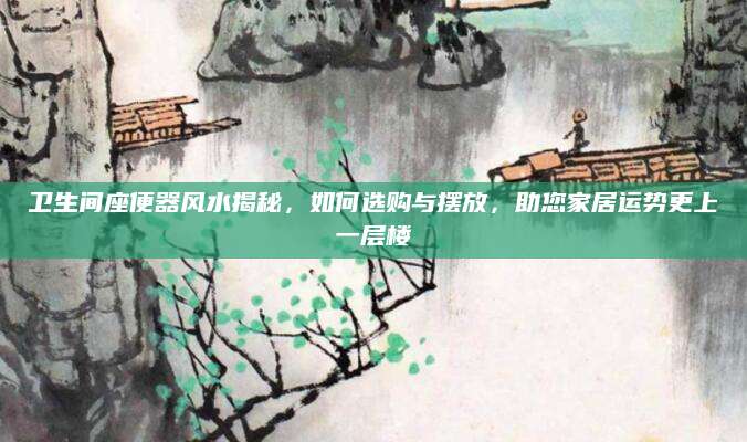 卫生间座便器风水揭秘，如何选购与摆放，助您家居运势更上一层楼