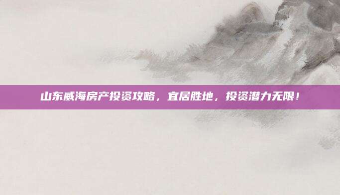 山东威海房产投资攻略，宜居胜地，投资潜力无限！