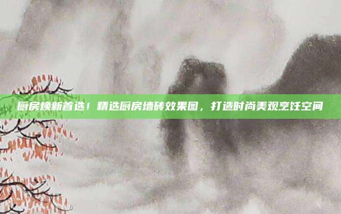 厨房焕新首选！精选厨房墙砖效果图，打造时尚美观烹饪空间
