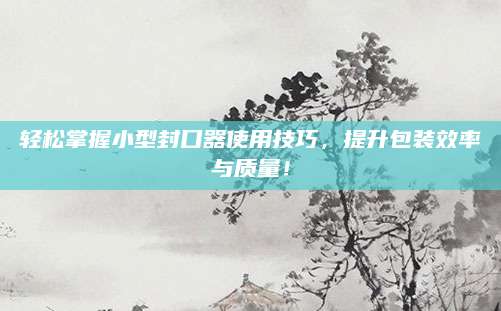 轻松掌握小型封口器使用技巧，提升包装效率与质量！