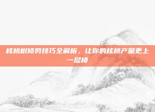 核桃树修剪技巧全解析，让你的核桃产量更上一层楼