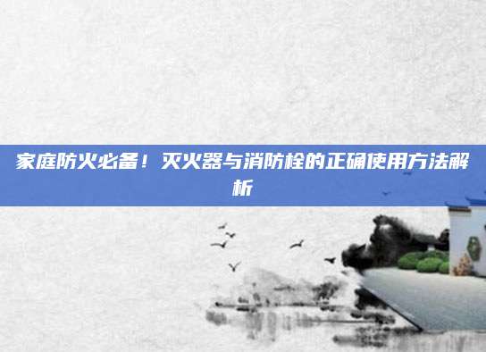 家庭防火必备！灭火器与消防栓的正确使用方法解析
