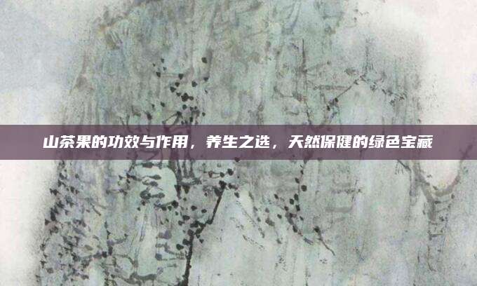 山茶果的功效与作用，养生之选，天然保健的绿色宝藏