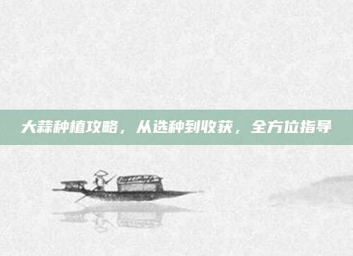大蒜种植攻略，从选种到收获，全方位指导