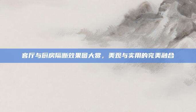 客厅与厨房隔断效果图大赏，美观与实用的完美融合