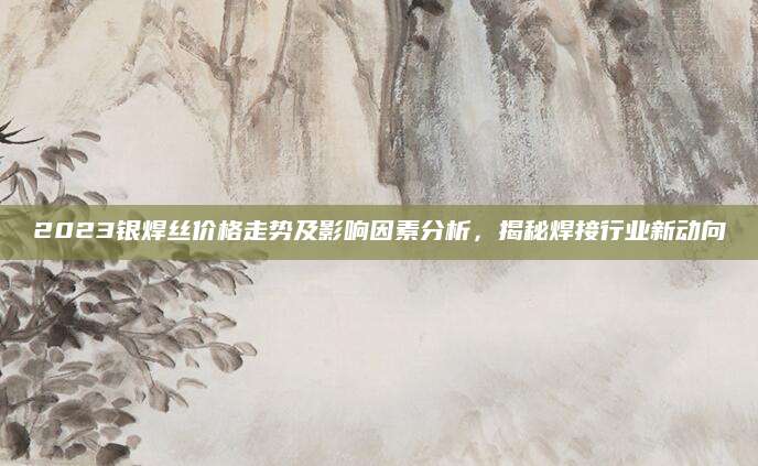 2023银焊丝价格走势及影响因素分析，揭秘焊接行业新动向