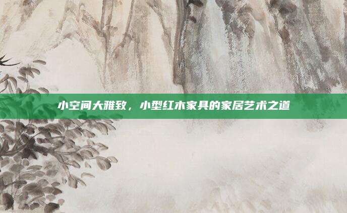 小空间大雅致，小型红木家具的家居艺术之道