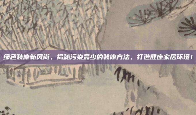 绿色装修新风尚，揭秘污染最少的装修方法，打造健康家居环境！