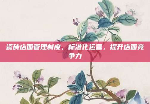 瓷砖店面管理制度，标准化运营，提升店面竞争力