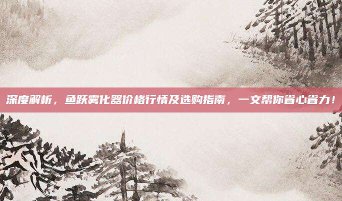 深度解析，鱼跃雾化器价格行情及选购指南，一文帮你省心省力！