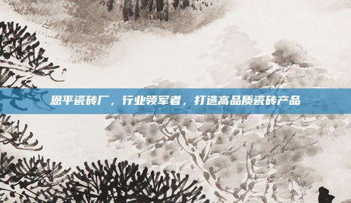 恩平瓷砖厂，行业领军者，打造高品质瓷砖产品
