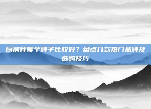 厨房秤哪个牌子比较好？盘点几款热门品牌及选购技巧