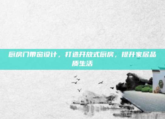 厨房门带窗设计，打造开放式厨房，提升家居品质生活